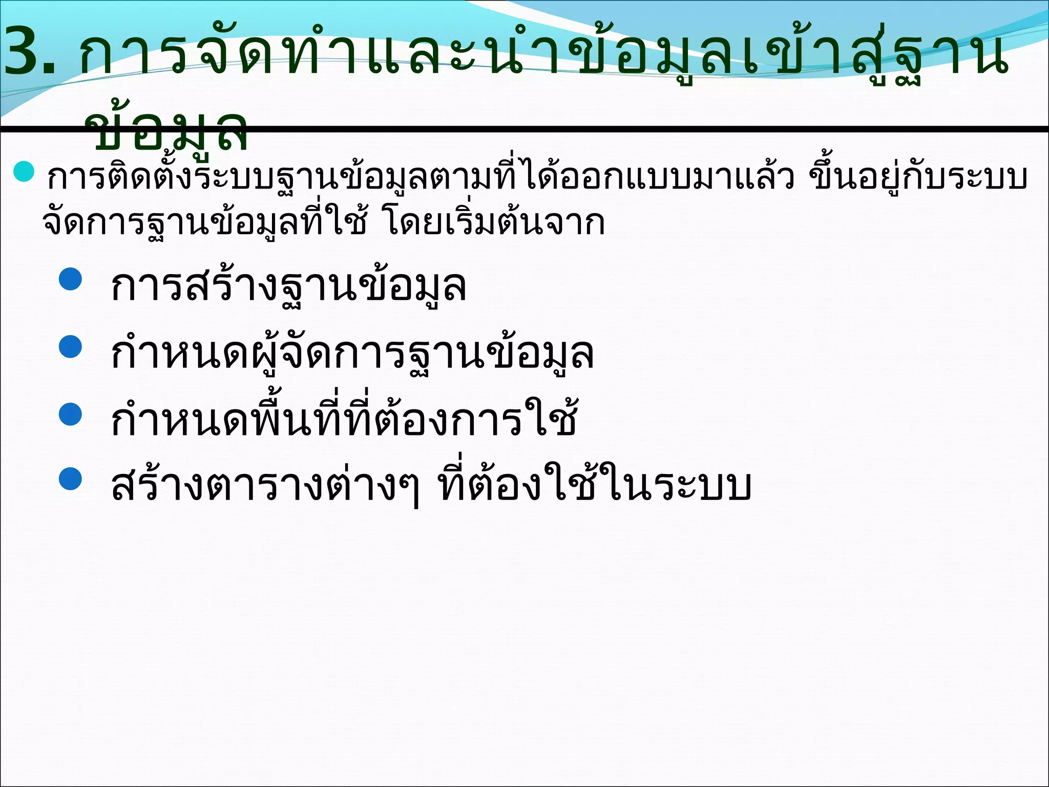 3. การจัด ทำา และนำา ข้อ มูล เข้า สู่ฐ าน
   ข้อ มูล
การติดตั้งระบบฐานข้อมูลตามที่ได้ออกแบบมาแล้ว ขึ้นอยู่กับระบบ
 จัดการฐานข้อมูลที่ใช้ โดยเริ่มต้นจาก
   การสร้างฐานข้อมูล
   กำาหนดผูจัดการฐานข้อมูล
            ้
   กำาหนดพื้นที่ที่ต้องการใช้
   สร้างตารางต่างๆ ที่ต้องใช้ในระบบ
 