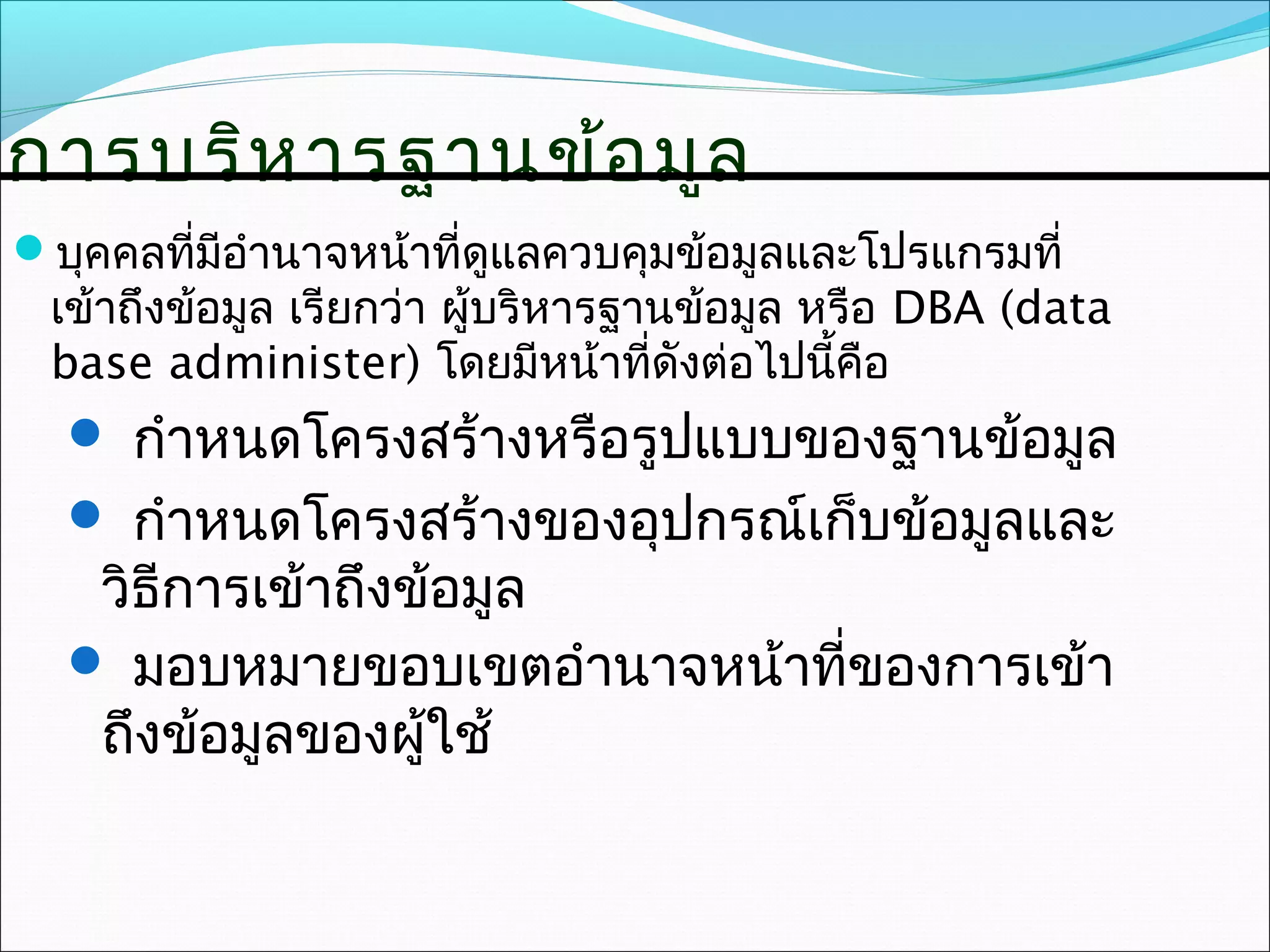 การบริห ารฐานข้อ มูล
บุคคลที่มีอำานาจหน้าที่ดูแลควบคุมข้อมูลและโปรแกรมที่
 เข้าถึงข้อมูล เรียกว่า ผู้บริหารฐานข้อมูล หรือ DBA (data
 base administer) โดยมีหน้าที่ดังต่อไปนี้คือ
   กำาหนดโครงสร้างหรือรูปแบบของฐานข้อมูล
   กำาหนดโครงสร้างของอุปกรณ์เก็บข้อมูลและ
   วิธีการเข้าถึงข้อมูล
   มอบหมายขอบเขตอำานาจหน้าที่ของการเข้า
   ถึงข้อมูลของผูใช้
                  ้
 