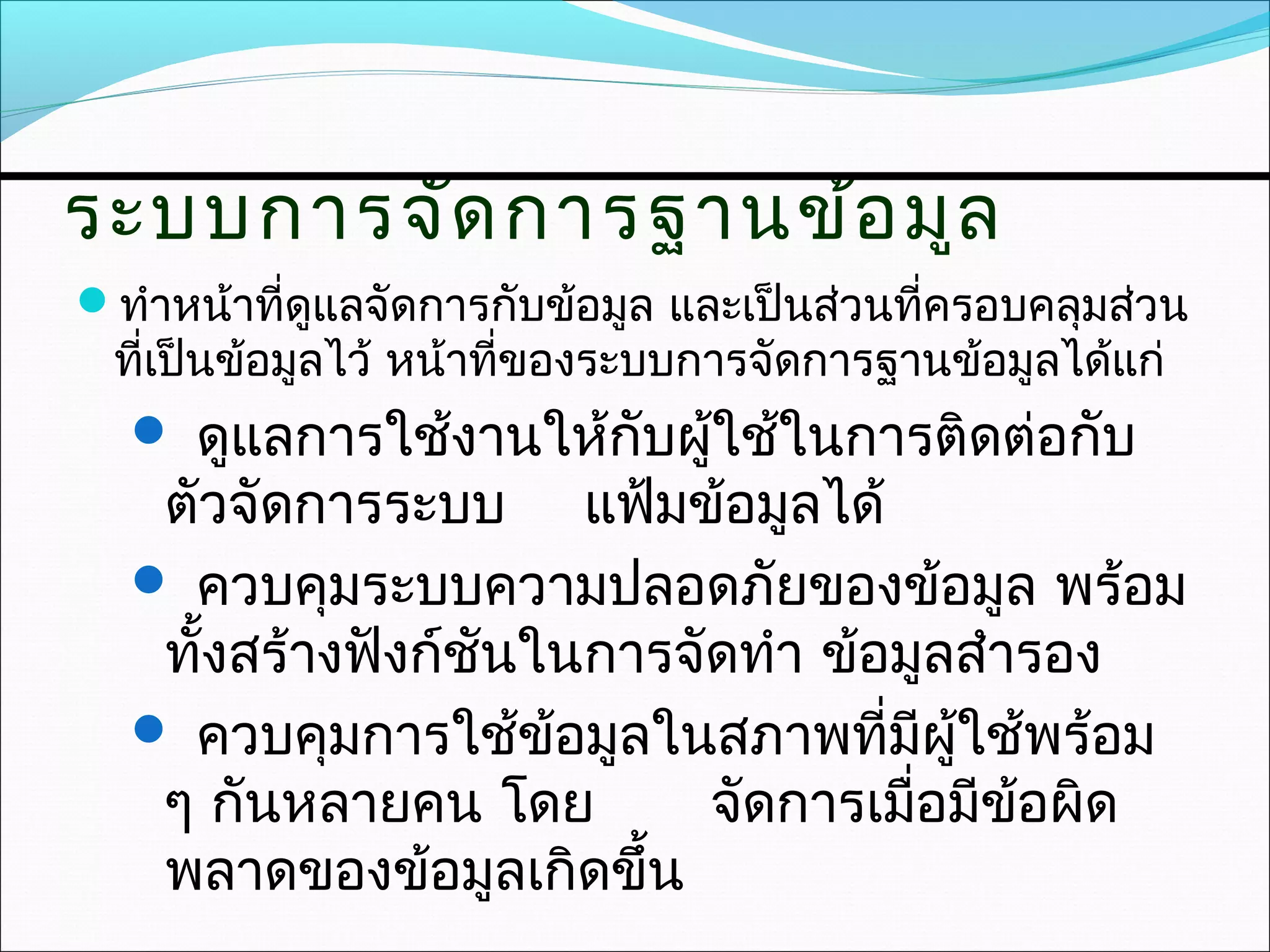ระบบการจัด การฐานข้อ มูล
ทำาหน้าที่ดูแลจัดการกับข้อมูล และเป็นส่วนที่ครอบคลุมส่วน
 ที่เป็นข้อมูลไว้ หน้าที่ของระบบการจัดการฐานข้อมูลได้แก่
   ดูแลการใช้งานให้กับผูใช้ในการติดต่อกับ
                         ้
   ตัวจัดการระบบ แฟ้มข้อมูลได้
   ควบคุมระบบความปลอดภัยของข้อมูล พร้อม
   ทั้งสร้างฟังก์ชนในการจัดทำา ข้อมูลสำารอง
                  ั
   ควบคุมการใช้ข้อมูลในสภาพที่มีผใช้พร้อม
                                     ู้
   ๆ กันหลายคน โดย        จัดการเมือมีข้อผิด
                                   ่
   พลาดของข้อมูลเกิดขึ้น
 