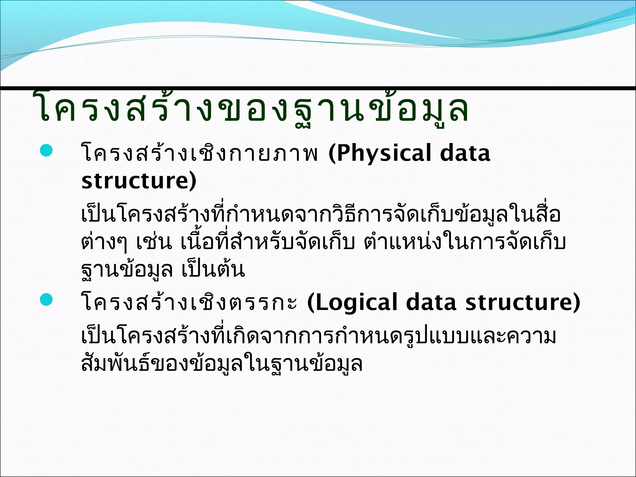 โครงสร้า งของฐานข้อ มูล
 โครงสร้า งเชิง กายภาพ (Physical data
  structure)
  เป็นโครงสร้างที่กำาหนดจากวิธีการจัดเก็บข้อมูลในสื่อ
  ต่างๆ เช่น เนื้อที่สำาหรับจัดเก็บ ตำาแหน่งในการจัดเก็บ
  ฐานข้อมูล เป็นต้น
 โครงสร้า งเชิง ตรรกะ (Logical data structure)
  เป็นโครงสร้างที่เกิดจากการกำาหนดรูปแบบและความ
  สัมพันธ์ของข้อมูลในฐานข้อมูล
 