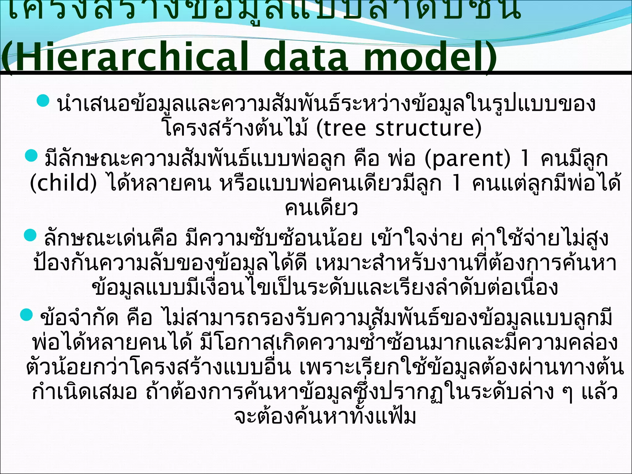 โครงสร้า งข้อ มูล แบบลำา ดับ ชั้น
(Hierarchical data model)
  นำาเสนอข้อมูลและความสัมพันธ์ระหว่างข้อมูลในรูปแบบของ
                โครงสร้างต้นไม้ (tree structure)
 มีลักษณะความสัมพันธ์แบบพ่อลูก คือ พ่อ (parent) 1 คนมีลก    ู
  (child) ได้หลายคน หรือแบบพ่อคนเดียวมีลก 1 คนแต่ลกมีพ่อได้
                                             ู            ู
                              คนเดียว
 ลักษณะเด่นคือ มีความซับซ้อนน้อย เข้าใจง่าย ค่าใช้จ่ายไม่สูง
  ป้องกันความลับของข้อมูลได้ดี เหมาะสำาหรับงานที่ต้องการค้นหา
         ข้อมูลแบบมีเงื่อนไขเป็นระดับและเรียงลำาดับต่อเนื่อง
 ข้อจำากัด คือ ไม่สามารถรองรับความสัมพันธ์ของข้อมูลแบบลูกมี
  พ่อได้หลายคนได้ มีโอกาสเกิดความซำ้าซ้อนมากและมีความคล่อง
 ตัวน้อยกว่าโครงสร้างแบบอื่น เพราะเรียกใช้ข้อมูลต้องผ่านทางต้น
  กำาเนิดเสมอ ถ้าต้องการค้นหาข้อมูลซึ่งปรากฏในระดับล่าง ๆ แล้ว
                         จะต้องค้นหาทั้งแฟ้ม
 