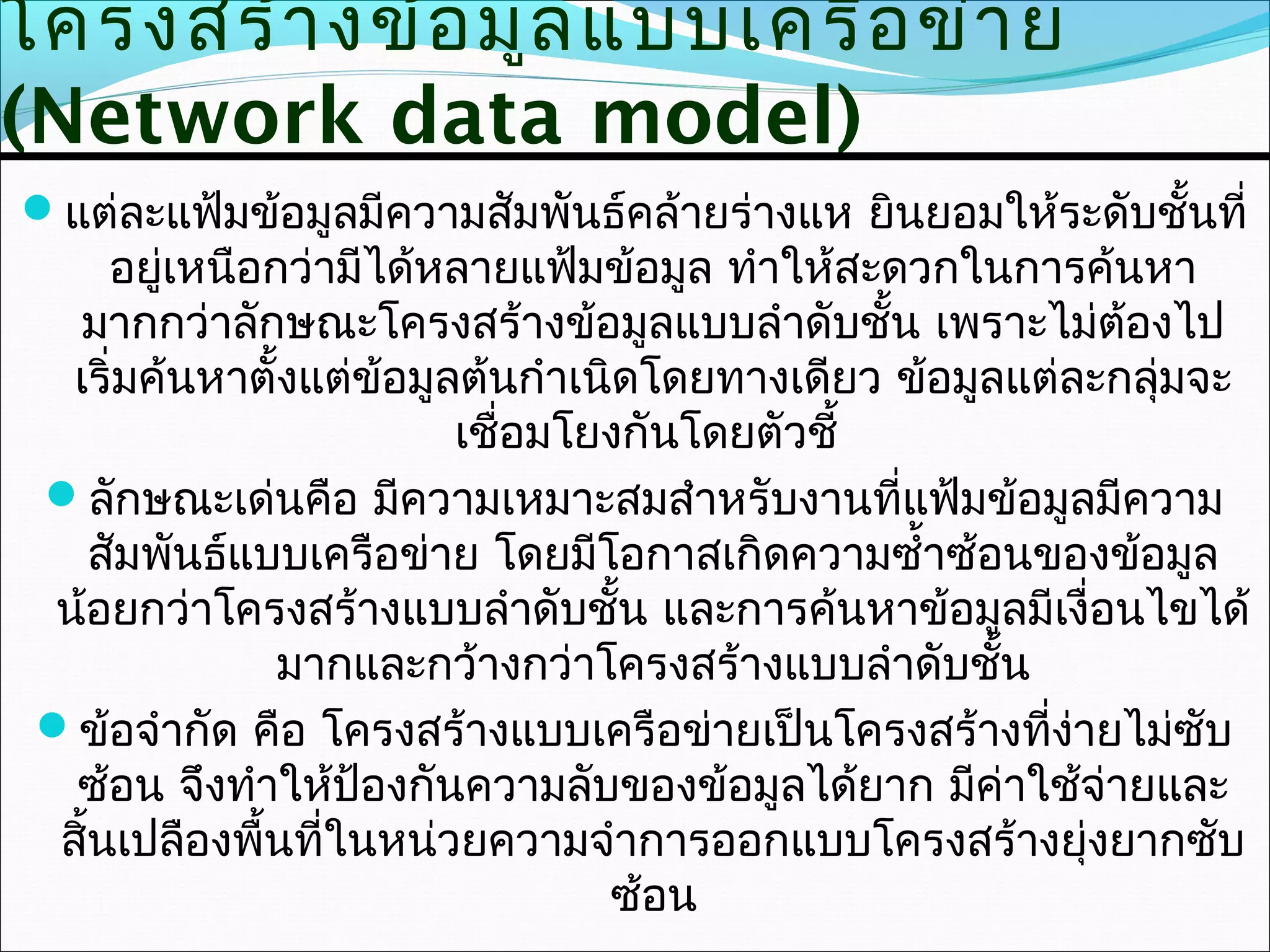 โครงสร้า งข้อ มูล แบบเครือ ข่า ย
(Network data model)
แต่ละแฟ้มข้อมูลมีความสัมพันธ์คล้ายร่างแห ยินยอมให้ระดับชั้นที่
      อยู่เหนือกว่ามีได้หลายแฟ้มข้อมูล ทำาให้สะดวกในการค้นหา
    มากกว่าลักษณะโครงสร้างข้อมูลแบบลำาดับชั้น เพราะไม่ต้องไป
   เริ่มค้นหาตั้งแต่ข้อมูลต้นกำาเนิดโดยทางเดียว ข้อมูลแต่ละกลุ่มจะ
                          เชื่อมโยงกันโดยตัวชี้
 ลักษณะเด่นคือ มีความเหมาะสมสำาหรับงานที่แฟ้มข้อมูลมีความ
     สัมพันธ์แบบเครือข่าย โดยมีโอกาสเกิดความซำ้าซ้อนของข้อมูล
 น้อยกว่าโครงสร้างแบบลำาดับชั้น และการค้นหาข้อมูลมีเงื่อนไขได้
                มากและกว้างกว่าโครงสร้างแบบลำาดับชัน  ้
 ข้อจำากัด คือ โครงสร้างแบบเครือข่ายเป็นโครงสร้างที่งายไม่ซับ
                                                          ่
   ซ้อน จึงทำาให้ป้องกันความลับของข้อมูลได้ยาก มีค่าใช้จ่ายและ
  สิ้นเปลืองพื้นที่ในหน่วยความจำาการออกแบบโครงสร้างยุ่งยากซับ
                                  ซ้อน
 