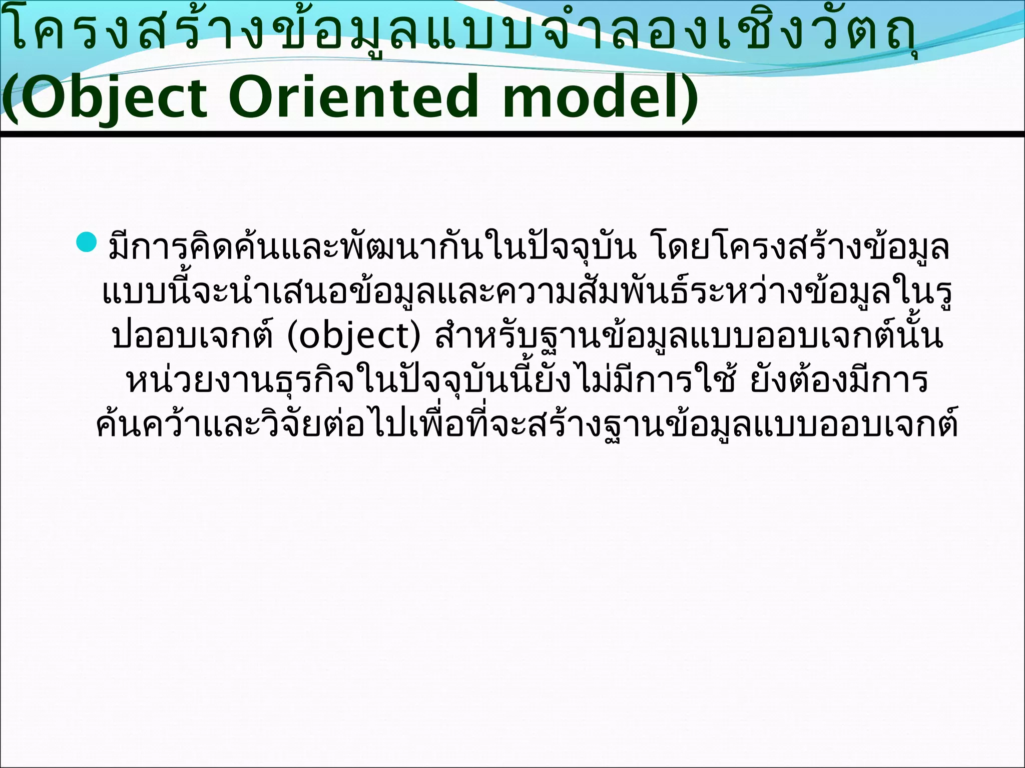 โครงสร้า งข้อ มูล แบบจำา ลองเชิง วัต ถุ
(Object Oriented model)

   มีการคิดค้นและพัฒนากันในปัจจุบัน โดยโครงสร้างข้อมูล
    แบบนี้จะนำาเสนอข้อมูลและความสัมพันธ์ระหว่างข้อมูลในรู
     ปออบเจกต์ (object) สำาหรับฐานข้อมูลแบบออบเจกต์นั้น
      หน่วยงานธุรกิจในปัจจุบันนี้ยังไม่มีการใช้ ยังต้องมีการ
    ค้นคว้าและวิจัยต่อไปเพื่อที่จะสร้างฐานข้อมูลแบบออบเจกต์
 