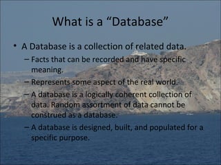What is a “Database”
• A Database is a collection of related data.
  – Facts that can be recorded and have specific
    meaning.
  – Represents some aspect of the real world.
  – A database is a logically coherent collection of
    data. Random assortment of data cannot be
    construed as a database.
  – A database is designed, built, and populated for a
    specific purpose.
 