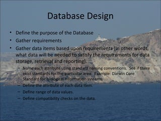 Database Design
• Define the purpose of the Database
• Gather requirements
• Gather data items based upon requirements (In other words,
  what data will be needed to satisfy the requirements for data
  storage, retrieval and reporting).
   – Name each attribute using standard naming conventions. See if there
     exist standards for the particular area. Example: Darwin Core
     Standard for biological information systems.
   – Define the attribute of each data item.
   – Define range of data values.
   – Define compatibility checks on the data.
 