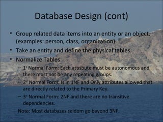 Database Design (cont)
• Group related data items into an entity or an object.
  (examples: person, class, organization)
• Take an entity and define the physical tables.
• Normalize Tables:
   – 1st Normal Form: Each attribute must be autonomous and
     there must not be any repeating groups.
   – 2nd Normal Form: Is in 1NF and Only attributes allowed that
     are directly related to the Primary Key.
   – 3rd Normal Form: 2NF and there are no transitive
     dependencies.
   Note: Most databases seldom go beyond 3NF.
 