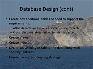 Database Design (cont)
• Create any additional tables needed to support the
  requirements.
   – Attribute look up ( Examples: specimen sex, form etc.
   – Cross reference tables needed for normalization.
• Create Views.
• Create indexes.
• Decide on visibility of tables and data along with
  security features.
• Create backup and logging strategy.
 