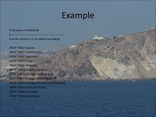 Example
# Database: morphbank
#-----------------------------------------------------------
# server version 4.1.1a-alpha-max-degug

DROP TABLE species;
DROP TABLE classification;
DROP TABLE specimen;
DROP TABLE image;
DROP TABLE viewtable;
DROP TABLE imageannotation;
DROP TABLE phylogeneticcharacter;
DROP TABLE phylogeneticcharacterset;
DROP TABLE phylogeneticcharacterstatetable;
DROP TABLE publicationtable;
DROP TABLE usertable;
DROP TABLE grouptable;
 