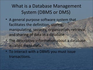 What is a Database Management
      System (DBMS or DMS)
• A general purpose software system that
  facilitates the definition, storing,
  manipulating, security, organization, retrieval,
  and sharing of data in a database.
• The descriptive information about a database
  is called meta-data.
• To interact with a DBMS you must issue
  transactions.
 