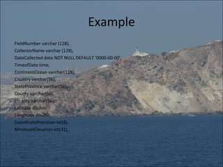 Example
FieldNumber varchar (128),
CollectorName varchar (128),
DateCollected date NOT NULL DEFAULT '0000-00-00',
TimeofDate time,
ContinentOcean varchar(128),
Country varchar(56),
StateProvince varchar(56),
County varchar(56),
Locality varchar(56),
Latitude double,
Longitude double,
CoordinatePrecision int(8),
MinimumElevation int(32),
 