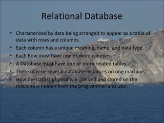 Relational Database
• Characterized by data being arranged to appear as a table of
  data with rows and columns.
• Each column has a unique meaning, name, and data type.
• Each Row must have one or more columns.
• A Database must have one or more related tables.
• There may be several database instances on one machine.
• How the data is physically organized and stored on the
  machine is hidden from the programmer and user.
 