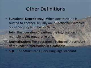 Other Definitions
• Functional Dependency: When one attribute is
  related to another. Usually uni-directional. Examples:
  Social Security Number -> Name.
• Join: The operation of putting the information in
  multiple tables together in one.
• Normalization: The operation if reducing the amount
  of redundant information in a database.
• SQL: The Structured Query Language standard.
 
