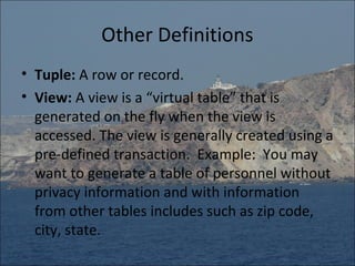 Other Definitions
• Tuple: A row or record.
• View: A view is a “virtual table” that is
  generated on the fly when the view is
  accessed. The view is generally created using a
  pre-defined transaction. Example: You may
  want to generate a table of personnel without
  privacy information and with information
  from other tables includes such as zip code,
  city, state.
 