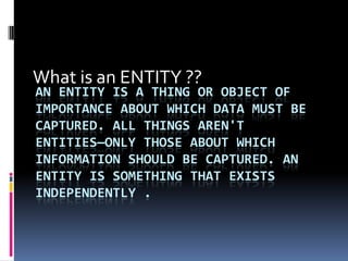 What is an ENTITY ??
AN ENTITY IS A THING OR OBJECT OF
IMPORTANCE ABOUT WHICH DATA MUST BE
CAPTURED. ALL THINGS AREN'T
ENTITIES—ONLY THOSE ABOUT WHICH
INFORMATION SHOULD BE CAPTURED. AN
ENTITY IS SOMETHING THAT EXISTS
INDEPENDENTLY .
 