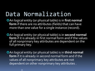 Data Normalization
An logical entity (or physical table) is in first normal
  form if there are no attributes (fields) that can have
  more than one value for a single instance (record).

An logical entity (or physical table) is in second normal
  form if it is already in first normal form and if the values
  of all nonprimary key attributes are dependent on the
  full primary key.

An logical entity (or physical table) is in third normal
  form if it is already in second normal form and if the
  values of all nonprimary key attributes are not
  dependent on other nonprimary key attributes .
           23
 