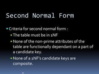 Second Normal Form
 Criteria for second normal form :
   The table must be in 1NF
   None of the non-prime attributes of the
    table are functionally dependant on a part of
    a candidate key.
   None of a 1NF’s candidate keys are
    composite.
         26
 
