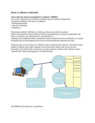 Bazat e te dhenave relacionale
Cfare eshte nje sistem i manaxhimit te te dhenave (DBMS)
Nje sistem i manaxhimit te te dhenave perbehet nga nje bashkesi komponentes:
c programet aplikative mbi bazat e te dhenave
c Komponentet klient
c Serverat e Database
c Database-t
Nje program aplikativ mbi bazat e te dhenace eshte per nje qellim te caktuar.
Ndersa nje komponente klient eshte nje software qe perdoret per veprime te perditeshme mbi
bazen e te dhenave, per administrimin , per raportime etj.
Nepermjet nje komponenti klient , perdoruesit mund te perdorin nje baze te dhenash ne te njejtin
kompjuter apo ne nje kompjuter(server) me te cilin komunikojne nepermjet nje rrjeti.
Funksioni i nje serveri te bazes se te dhenave eshte te administroje te dhenat. Cdo klient mund ti
perdore te dhenat vetem duke i derguar serverit nje kerkese (query) dhe serveri pas disa
kontrolleve nese klienti eshte i autorizuar te kryeje veprimin e kerkuar mbi te dhenat e kryen
veprimin dhe i kthen nje pergjigje me rezultatin klientit.

Nje DBMS ofron funksionet e meposhtme:

 