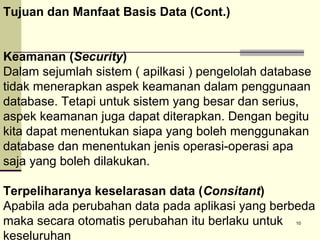 Tujuan dan Manfaat Basis Data (Cont.)
Keamanan (Security)
Dalam sejumlah sistem ( apilkasi ) pengelolah database
tidak menerapkan aspek keamanan dalam penggunaan
database. Tetapi untuk sistem yang besar dan serius,
aspek keamanan juga dapat diterapkan. Dengan begitu
kita dapat menentukan siapa yang boleh menggunakan
database dan menentukan jenis operasi-operasi apa
saja yang boleh dilakukan.
Terpeliharanya keselarasan data (Consitant)
Apabila ada perubahan data pada aplikasi yang berbeda
maka secara otomatis perubahan itu berlaku untuk
keseluruhan
10

 