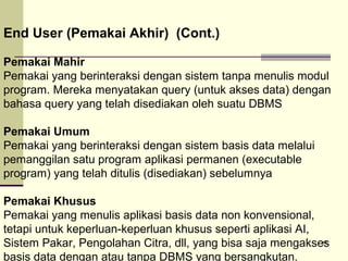 End User (Pemakai Akhir) (Cont.)
Pemakai Mahir
Pemakai yang berinteraksi dengan sistem tanpa menulis modul
program. Mereka menyatakan query (untuk akses data) dengan
bahasa query yang telah disediakan oleh suatu DBMS
Pemakai Umum
Pemakai yang berinteraksi dengan sistem basis data melalui
pemanggilan satu program aplikasi permanen (executable
program) yang telah ditulis (disediakan) sebelumnya
Pemakai Khusus
Pemakai yang menulis aplikasi basis data non konvensional,
tetapi untuk keperluan-keperluan khusus seperti aplikasi AI,
14
Sistem Pakar, Pengolahan Citra, dll, yang bisa saja mengakses
basis data dengan atau tanpa DBMS yang bersangkutan.

 