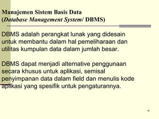 Manajemen Sistem Basis Data
(Database Management System/ DBMS)
DBMS adalah perangkat lunak yang didesain
untuk membantu dalam hal pemeliharaan dan
utilitas kumpulan data dalam jumlah besar.
DBMS dapat menjadi alternative penggunaan
secara khusus untuk aplikasi, semisal
penyimpanan data dalam field dan menulis kode
aplikasi yang spesifik untuk pengaturannya.

16

 