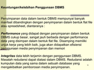 Keuntungan/kelebihan Penggunaan DBMS
Penyimpanan data dalam bentuk DBMS mempunyai banyak
manfaat dibandingkan dengan penyimpanan dalam bentuk flat file
atau spreadsheet, diantaranya :
Performance yang didapat dengan penyimpanan dalam bentuk
DBMS cukup besar, sangat jauh berbeda dengan performance
data yang disimpan dalam bentuk flat file. Disamping memiliki
unjuk kerja yang lebih baik, juga akan didapatkan efisiensi
penggunaan media penyimpanan dan memori
Integritas data lebih terjamin dengan penggunaan DBMS.
Masalah redudansi dapat diatasi dalam DBMS. Redudansi adalah
kumpulan data yang sama dalam sebuah database yang
18
mengakibatkan pemborosan media penyimpanan.

 