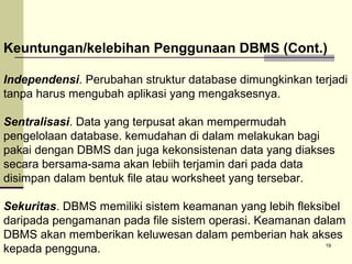 Keuntungan/kelebihan Penggunaan DBMS (Cont.)
Independensi. Perubahan struktur database dimungkinkan terjadi
tanpa harus mengubah aplikasi yang mengaksesnya.
Sentralisasi. Data yang terpusat akan mempermudah
pengelolaan database. kemudahan di dalam melakukan bagi
pakai dengan DBMS dan juga kekonsistenan data yang diakses
secara bersama-sama akan lebiih terjamin dari pada data
disimpan dalam bentuk file atau worksheet yang tersebar.
Sekuritas. DBMS memiliki sistem keamanan yang lebih fleksibel
daripada pengamanan pada file sistem operasi. Keamanan dalam
DBMS akan memberikan keluwesan dalam pemberian hak akses
19
kepada pengguna.

 