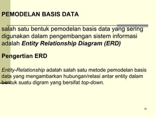 PEMODELAN BASIS DATA
salah satu bentuk pemodelan basis data yang sering
digunakan dalam pengembangan sistem informasi
adalah Entity Relationship Diagram (ERD)
Pengertian ERD
Entity-Relationship adalah salah satu metode pemodelan basis
data yang mengambarkan hubungan/relasi antar entity dalam
bentuk suatu digram yang bersifat top-down.

20

 