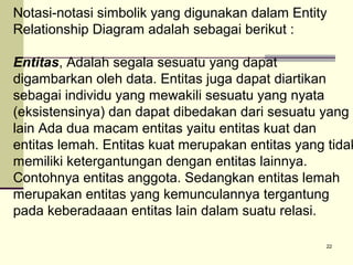 Notasi-notasi simbolik yang digunakan dalam Entity
Relationship Diagram adalah sebagai berikut :

Entitas, Adalah segala sesuatu yang dapat
digambarkan oleh data. Entitas juga dapat diartikan
sebagai individu yang mewakili sesuatu yang nyata
(eksistensinya) dan dapat dibedakan dari sesuatu yang
lain Ada dua macam entitas yaitu entitas kuat dan
entitas lemah. Entitas kuat merupakan entitas yang tidak
memiliki ketergantungan dengan entitas lainnya.
Contohnya entitas anggota. Sedangkan entitas lemah
merupakan entitas yang kemunculannya tergantung
pada keberadaaan entitas lain dalam suatu relasi.
22

 