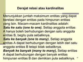 Derajat relasi atau kardinalitas
Menunjukkan jumlah maksimum entitas yang dapat
berelasi dengan entitas pada himpunan entitas
yang lain. Macam-macam kardinalitas adalah:
Satu ke satu (one to one), Setiap anggota entitas
A hanya boleh berhubungan dengan satu anggota
entitas B, begitu pula sebaliknya.
Satu ke banyak (one to many), Setiap anggota
entitas A dapat berhubungan dengan lebih dari satu
anggota entitas B tetapi tidak sebaliknya.
Banyak ke banyak (many to many), Setiap entitas
A dapat berhubungan dengan banyak entitas
himpunan entitas B dan demikian pula sebaliknya.

25

 