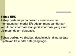 Tahap ERD
Tahap pertama pada desain sistem informasi
menggunakan model ER adalah menggambarkan
kebutuhan informasi atau jenis informasi yang akan
disimpan dalam database.
Tahap berikutnya disebut desain logis, dimana data
dipetakan ke model data yang logis.

26

 