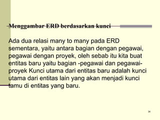 Menggambar ERD berdasarkan kunci
Ada dua relasi many to many pada ERD
sementara, yaitu antara bagian dengan pegawai,
pegawai dengan proyek, oleh sebab itu kita buat
entitas baru yaitu bagian -pegawai dan pegawaiproyek Kunci utama dari entitas baru adalah kunci
utama dari entitas lain yang akan menjadi kunci
tamu di entitas yang baru.

34

 