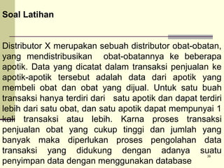 Soal Latihan
Distributor X merupakan sebuah distributor obat-obatan,
yang mendistribusikan obat-obatannya ke beberapa
apotik. Data yang dicatat dalam transaksi penjualan ke
apotik-apotik tersebut adalah data dari apotik yang
membeli obat dan obat yang dijual. Untuk satu buah
transaksi hanya terdiri dari satu apotik dan dapat terdiri
lebih dari satu obat, dan satu apotik dapat mempunyai 1
kali transaksi atau lebih. Karna proses transaksi
penjualan obat yang cukup tinggi dan jumlah yang
banyak maka diperlukan proses pengolahan data
transaksi yang didukung dengan adanya suatu
penyimpan data dengan menggunakan database
39

 