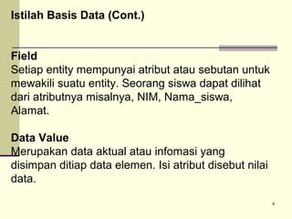 Istilah Basis Data (Cont.)
Field
Setiap entity mempunyai atribut atau sebutan untuk
mewakili suatu entity. Seorang siswa dapat dilihat
dari atributnya misalnya, NIM, Nama_siswa,
Alamat.
Data Value
Merupakan data aktual atau infomasi yang
disimpan ditiap data elemen. Isi atribut disebut nilai
data.
4

 