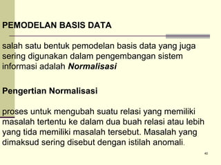 PEMODELAN BASIS DATA
salah satu bentuk pemodelan basis data yang juga
sering digunakan dalam pengembangan sistem
informasi adalah Normalisasi
Pengertian Normalisasi
proses untuk mengubah suatu relasi yang memiliki
masalah tertentu ke dalam dua buah relasi atau lebih
yang tida memiliki masalah tersebut. Masalah yang
dimaksud sering disebut dengan istilah anomali .
40

 