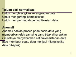 Tujuan dari normalisasi
Untuk menghilangkan kerangkapan data
Untuk mengurangi kompleksitas
Untuk mempermudah pemodifikasian data
Anomali
Anomali adalah proses pada basis data yang
memberikan efek samping yang tidak diharapkan
( misalnya menyebabkan ketidakonsistenan data
atau membuat suatu data menjadi hilang ketika
data dihapus)
41

 