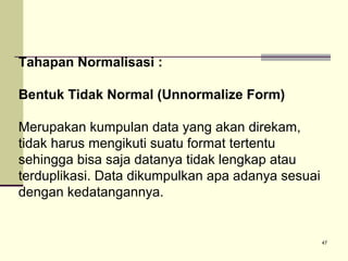 Tahapan Normalisasi :
Bentuk Tidak Normal (Unnormalize Form)
Merupakan kumpulan data yang akan direkam,
tidak harus mengikuti suatu format tertentu
sehingga bisa saja datanya tidak lengkap atau
terduplikasi. Data dikumpulkan apa adanya sesuai
dengan kedatangannya.

47

 