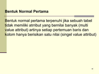 Bentuk Normal Pertama
Bentuk normal pertama terpenuhi jika sebuah tabel
tidak memiliki atrribut yang bernilai banyak (multi
value attribut) artinya setiap pertemuan baris dan
kolom hanya berisikan satu nilai (singel value attribut)

49

 