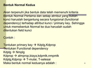 Bentuk Normal Kedua
Akan terpenuhi jika bentuk data telah memenuhi kriteria
Bentuk Normal Pertama dan setiap atrribut yang bukan
kunci haruslah bergantung secara fungsional (functional
dependency) terhadap attribut kunci / primary key. Sehingga
untuk memebentuk Normal ke dua haruslah sudah
ditentukan field kunci
Contoh :
Tentukan primary key  Kdplg,Kdprop
Tentukan Functional dependency
Kdplg  Nmplg
Kdprop  almprop,biaya,kdpmlk,nmpmlk
Kdplg,Kdprop  T-mulai, T-selesai
Maka bentuk normal keduanya adalah :

51

 