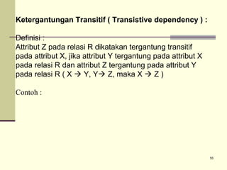 Ketergantungan Transitif ( Transistive dependency ) :
Definisi :
Attribut Z pada relasi R dikatakan tergantung transitif
pada attribut X, jika attribut Y tergantung pada attribut X
pada relasi R dan attribut Z tergantung pada attribut Y
pada relasi R ( X  Y, Y Z, maka X  Z )
Contoh :

55

 