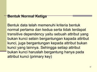 Bentuk Normal Ketiga
Bentuk data telah memenuhi kriteria bentuk
normal pertama dan kedua serta tidak terdapat
transitive dependency yaitu sebuah attribut yang
bukan kunci selain bergantungan kapada attribut
kunci, juga bergantungan kepada attribut bukan
kunci yang lainnya. Sehingga setiap attribut
bukan kunci haruslah bergantung hanya pada
attribut kunci (primary key)
57

 