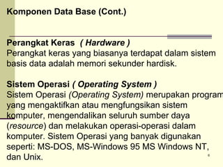 Komponen Data Base (Cont.)
Perangkat Keras ( Hardware )
Perangkat keras yang biasanya terdapat dalam sistem
basis data adalah memori sekunder hardisk.

Sistem Operasi ( Operating System )
Sistem Operasi (Operating System) merupakan program
yang mengaktifkan atau mengfungsikan sistem
komputer, mengendalikan seluruh sumber daya
(resource) dan melakukan operasi-operasi dalam
komputer. Sistem Operasi yang banyak digunakan
seperti: MS-DOS, MS-Windows 95 MS Windows NT,
dan Unix.
6

 