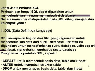 Jenis-Jenis Perintah SQL
Perintah dan fungsi SQL dapat digunakan untuk
mendefenisikan maupun memanipulasi database.
Secara umum perintah-perintah pada SQL dibagi menjadi dua
kelompok yaitu :
1. DDL (Data Definition Language)

DDL merupakan bagian dari SQL yang digunakan untuk
mendefenisikan data dari suatu database. Perintah ini
digunakan untuk mendefenisikan suatu database, yaitu seperti
membuat, mengubah, menghapus suatu database
Yang temasuk perintah DDL, seperti :
· CREATE untuk membentuk basis data, table atau index
· ALTER untuk mengubah struktur table
· DROP untuk menghapus basis data, table atau index

63

 