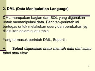 2. DML (Data Manipulation Language)
DML merupakan bagian dari SQL yang digunakan
untuk memanipulasi data. Perintah-perintah ini
bertugas untuk melakukan query dan perubahan yg
dilakukan dalam suatu table
Yang termasuk perintah DML, Seperti :
A.
Select diigunakan untuk memilih data dari suatu
tabel atau view

64

 