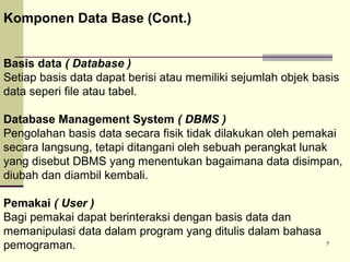 Komponen Data Base (Cont.)
Basis data ( Database )
Setiap basis data dapat berisi atau memiliki sejumlah objek basis
data seperi file atau tabel.
Database Management System ( DBMS )
Pengolahan basis data secara fisik tidak dilakukan oleh pemakai
secara langsung, tetapi ditangani oleh sebuah perangkat lunak
yang disebut DBMS yang menentukan bagaimana data disimpan,
diubah dan diambil kembali.
Pemakai ( User )
Bagi pemakai dapat berinteraksi dengan basis data dan
memanipulasi data dalam program yang ditulis dalam bahasa
pemograman.

7

 
