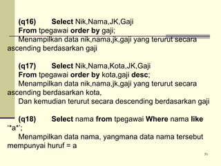 (q16)
Select Nik,Nama,JK,Gaji
From tpegawai order by gaji;
Menampilkan data nik,nama,jk,gaji yang terurut secara
ascending berdasarkan gaji
(q17)
Select Nik,Nama,Kota,JK,Gaji
From tpegawai order by kota,gaji desc;
Menampilkan data nik,nama,jk,gaji yang terurut secara
ascending berdasarkan kota,
Dan kemudian terurut secara descending berdasarkan gaji
(q18)
Select nama from tpegawai Where nama like
‘*a*’;
Menampilkan data nama, yangmana data nama tersebut
mempunyai huruf = a
71

 