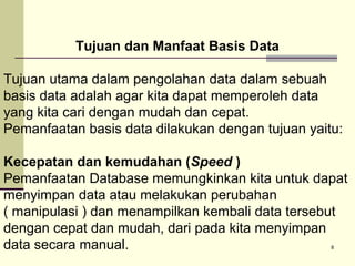 Tujuan dan Manfaat Basis Data
Tujuan utama dalam pengolahan data dalam sebuah
basis data adalah agar kita dapat memperoleh data
yang kita cari dengan mudah dan cepat.
Pemanfaatan basis data dilakukan dengan tujuan yaitu:
Kecepatan dan kemudahan (Speed )
Pemanfaatan Database memungkinkan kita untuk dapat
menyimpan data atau melakukan perubahan
( manipulasi ) dan menampilkan kembali data tersebut
dengan cepat dan mudah, dari pada kita menyimpan
data secara manual.
8

 
