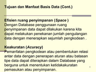Tujuan dan Manfaat Basis Data (Cont.)
Efisien ruang penyimpanan (Space )
Dengan Database penggunaan ruang
penyimpanan data dapat dilakukan karena kita
dapat melakukan penekanan jumlah pengulangan
data dengan menerapkan sejumlah pengkodean .
Keakuratan (Acuracy)
Pemanfatan pengkodean atau pembentukan relasi
antar data dengan penerapan aturan atau batasan
tipe data dapat diterapkan dalam Database yang
berguna untuk menentukan ketidakakuratan
pemasukan atau penyimpanan.

9

 