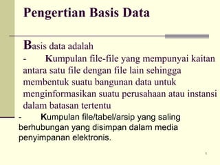 Pengertian Basis Data
Basis data adalah
Kumpulan file-file yang mempunyai kaitan
antara satu file dengan file lain sehingga
membentuk suatu bangunan data untuk
menginformasikan suatu perusahaan atau instansi
dalam batasan tertentu
Kumpulan file/tabel/arsip yang saling
berhubungan yang disimpan dalam media
penyimpanan elektronis.
1

 