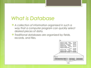 What is Database




A collection of information organized in such a
way that a computer program can quickly select
desired pieces of data.
Traditional databases are organized by fields,
records, and files.

 