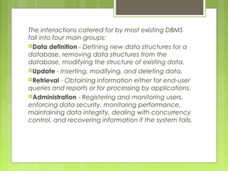 The interactions catered for by most existing DBMS
fall into four main groups:
Data definition - Defining new data structures for a
database, removing data structures from the
database, modifying the structure of existing data.
Update - Inserting, modifying, and deleting data.
Retrieval - Obtaining information either for end-user
queries and reports or for processing by applications.
Administration - Registering and monitoring users,
enforcing data security, monitoring performance,
maintaining data integrity, dealing with concurrency
control, and recovering information if the system fails.

 
